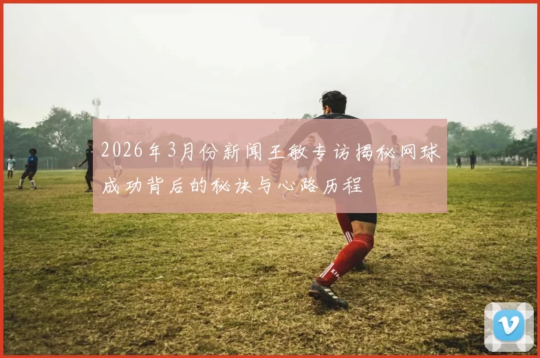 2026年3月份新闻王敏专访揭秘网球成功背后的秘诀与心路历程