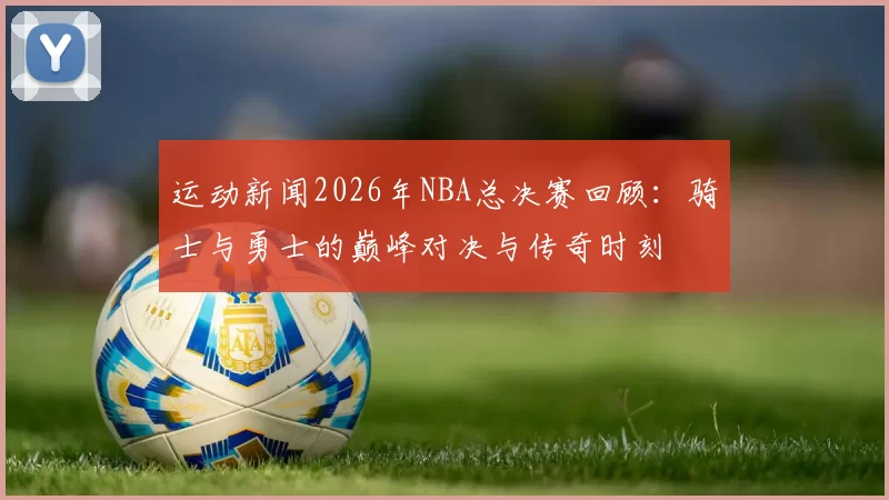 运动新闻2026年NBA总决赛回顾：骑士与勇士的巅峰对决与传奇时刻