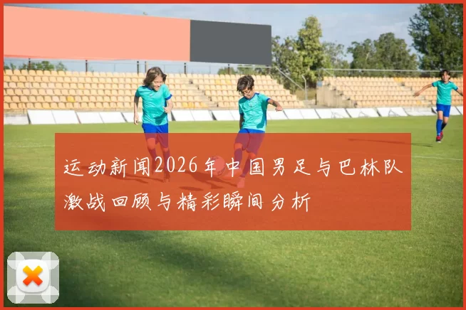 运动新闻2026年中国男足与巴林队激战回顾与精彩瞬间分析