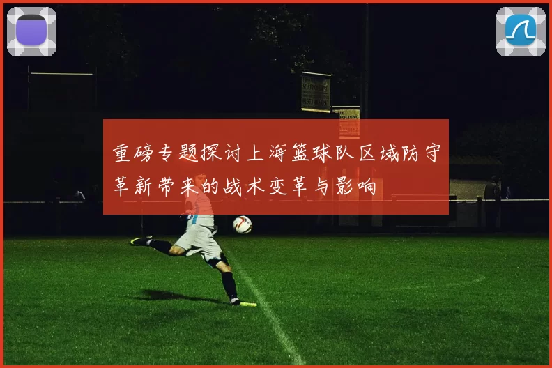 重磅专题探讨上海篮球队区域防守革新带来的战术变革与影响