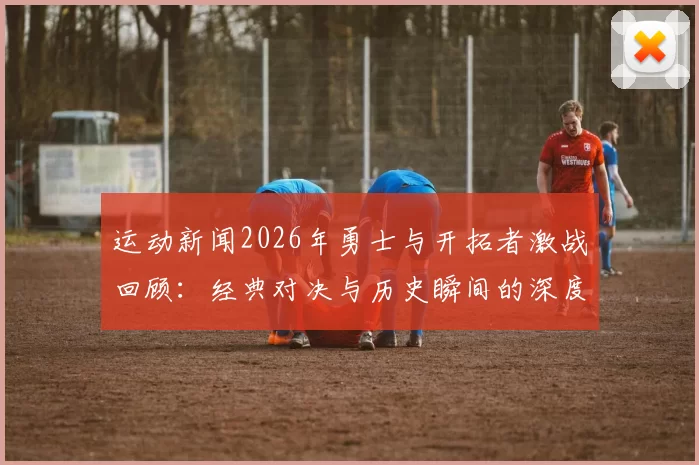 运动新闻2026年勇士与开拓者激战回顾：经典对决与历史瞬间的深度解析