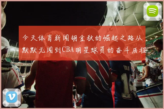 今天体育新闻胡金秋的崛起之路从默默无闻到CBA明星球员的奋斗历程与未来展望