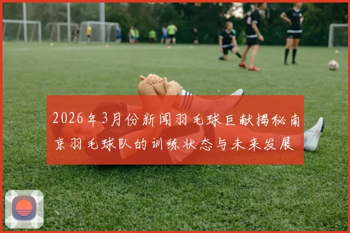 2026年3月份新闻羽毛球巨献揭秘南京羽毛球队的训练状态与未来发展潜力